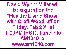 Text Box: David-Wynn: Miller will be a guest on the “Healthy Living Show” with Croft Woodruff on Friday, Feb 23rd at 1:00PM (PST). Tune into   AM1040  or www.am1040.com                